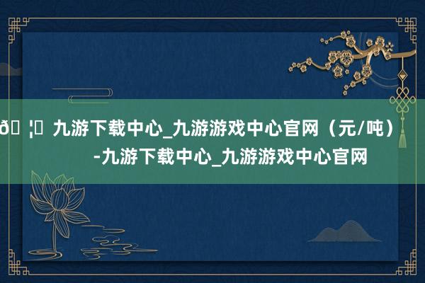 🦄九游下载中心_九游游戏中心官网（元/吨）            -九游下载中心_九游游戏中心官网