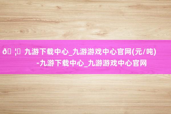🦄九游下载中心_九游游戏中心官网(元/吨)            -九游下载中心_九游游戏中心官网