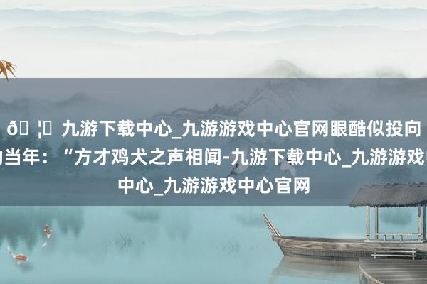 🦄九游下载中心_九游游戏中心官网眼酷似投向更深刻的当年：“方才鸡犬之声相闻-九游下载中心_九游游戏中心官网