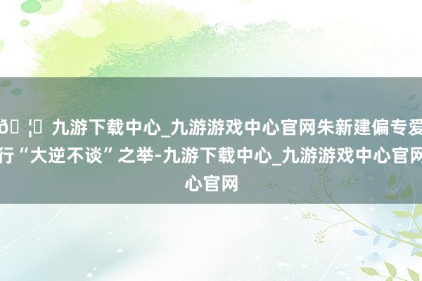 🦄九游下载中心_九游游戏中心官网朱新建偏专爱行“大逆不谈”之举-九游下载中心_九游游戏中心官网