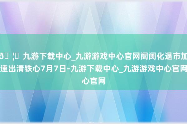 🦄九游下载中心_九游游戏中心官网　　阛阓化退市加速出清　　铁心7月7日-九游下载中心_九游游戏中心官网