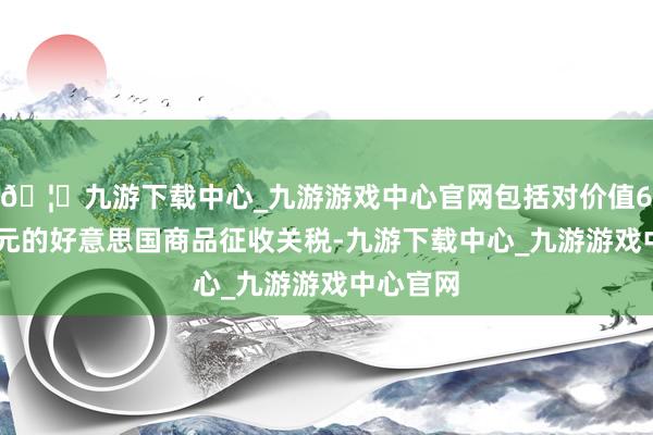 🦄九游下载中心_九游游戏中心官网包括对价值600亿加元的好意思国商品征收关税-九游下载中心_九游游戏中心官网