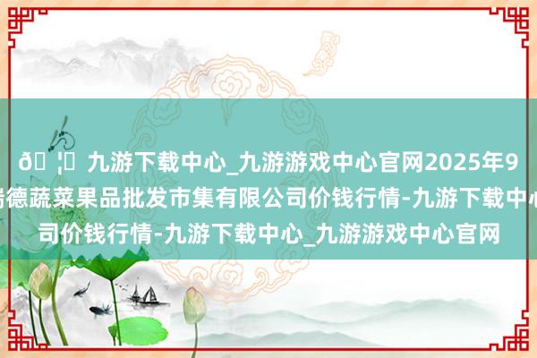 🦄九游下载中心_九游游戏中心官网2025年9月24日江苏宜兴市瑞德蔬菜果品批发市集有限公司价钱行情-九游下载中心_九游游戏中心官网