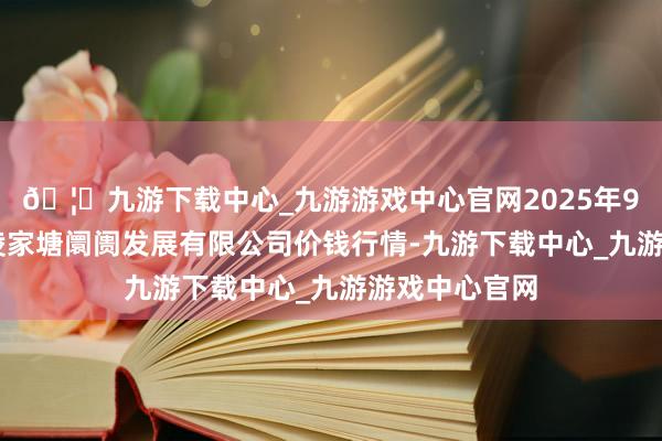 🦄九游下载中心_九游游戏中心官网2025年9月24日江苏凌家塘阛阓发展有限公司价钱行情-九游下载中心_九游游戏中心官网