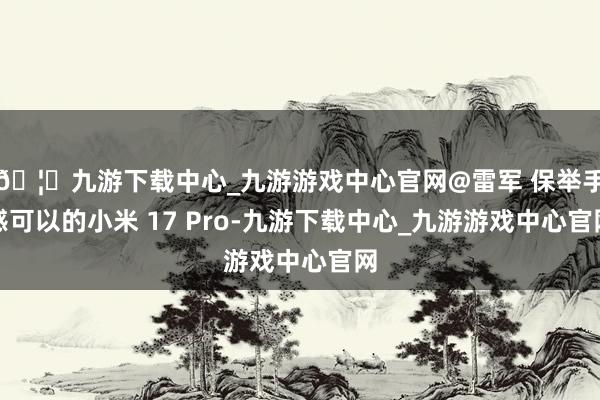 🦄九游下载中心_九游游戏中心官网@雷军 保举手感可以的小米 17 Pro-九游下载中心_九游游戏中心官网
